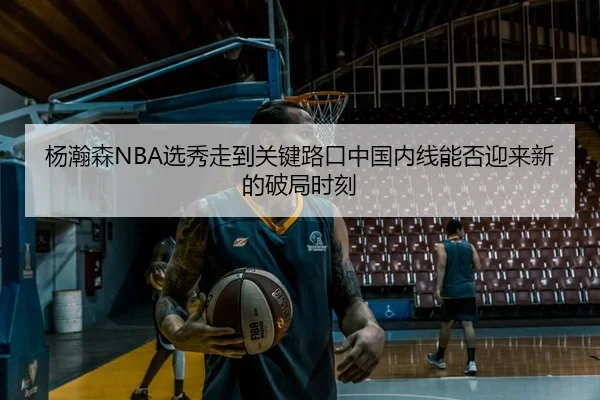 杨瀚森NBA选秀走到关键路口中国内线能否迎来新的破局时刻