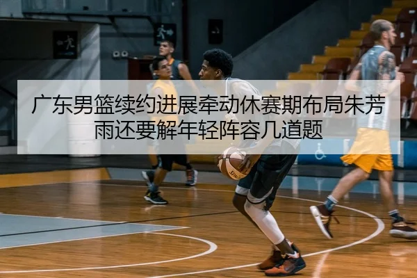广东男篮续约进展牵动休赛期布局朱芳雨还要解年轻阵容几道题 | douyu