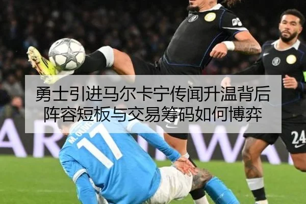 勇士引进马尔卡宁传闻升温背后 阵容短板与交易筹码如何博弈